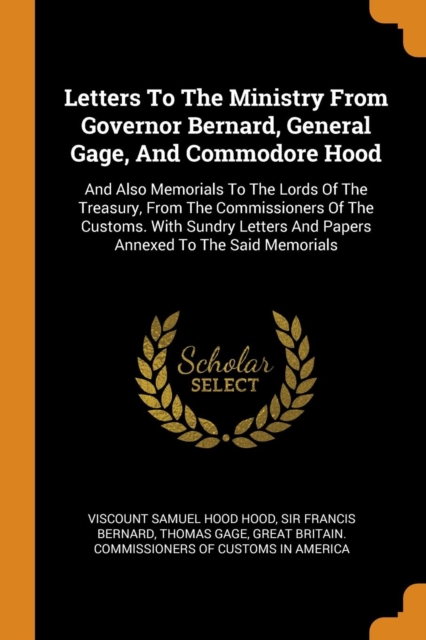 Letters to the Ministry from Governor Bernard, General Gage, and Commodore Hood : And Also Memorials to the Lords of the Treasury, from the Commissioners of the Customs. with Sundry Letters and Papers, Paperback / softback Book