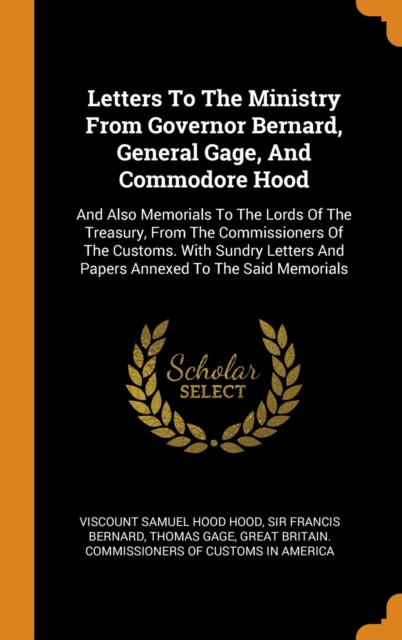 Letters To The Ministry From Governor Bernard, General Gage, And Commodore Hood : And Also Memorials To The Lords Of The Treasury, From The Commissioners Of The Customs. With Sundry Letters And Papers, Hardback Book