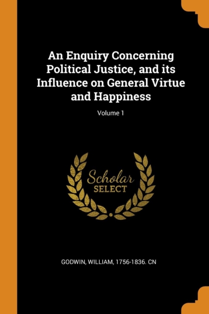 An Enquiry Concerning Political Justice, and Its Influence on General Virtue and Happiness; Volume 1, Paperback / softback Book