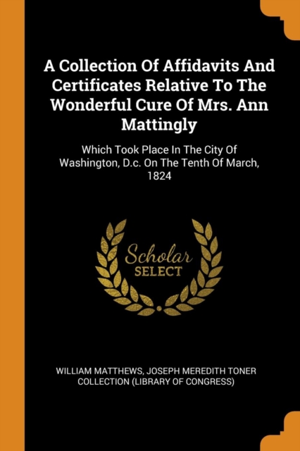 A Collection Of Affidavits And Certificates Relative To The Wonderful Cure Of Mrs. Ann Mattingly : Which Took Place In The City Of Washington, D.c. On The Tenth Of March, 1824, Paperback Book