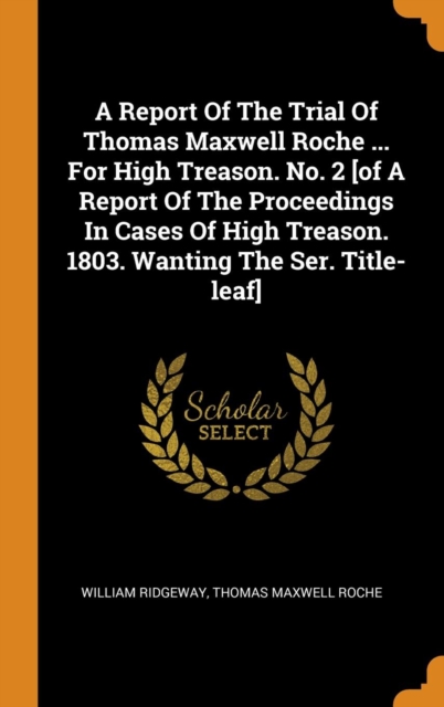 A Report Of The Trial Of Thomas Maxwell Roche ... For High Treason. No. 2 [of A Report Of The Proceedings In Cases Of High Treason. 1803. Wanting The Ser. Title-leaf], Hardback Book