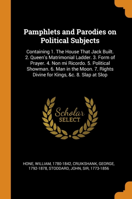 Pamphlets and Parodies on Political Subjects : Containing 1. the House That Jack Built. 2. Queen's Matrimonial Ladder. 3. Form of Prayer. 4. Non Mi Ricordo. 5. Political Showman. 6. Man in the Moon. 7, Paperback / softback Book