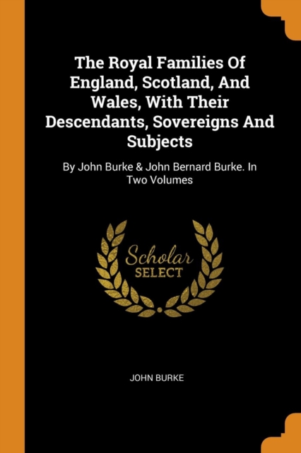 The Royal Families Of England, Scotland, And Wales, With Their Descendants, Sovereigns And Subjects : By John Burke & John Bernard Burke. In Two Volumes, Paperback Book