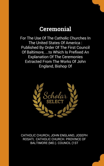 Ceremonial : For the Use of the Catholic Churches in the United States of America: Published by Order of the First Council of Baltimore, ...to Which Is Prefixed an Explanation of the Ceremonies Extrac, Hardback Book