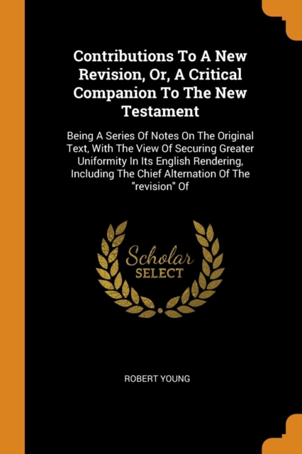 Contributions To A New Revision, Or, A Critical Companion To The New Testament : Being A Series Of Notes On The Original Text, With The View Of Securing Greater Uniformity In Its English Rendering, In, Paperback Book