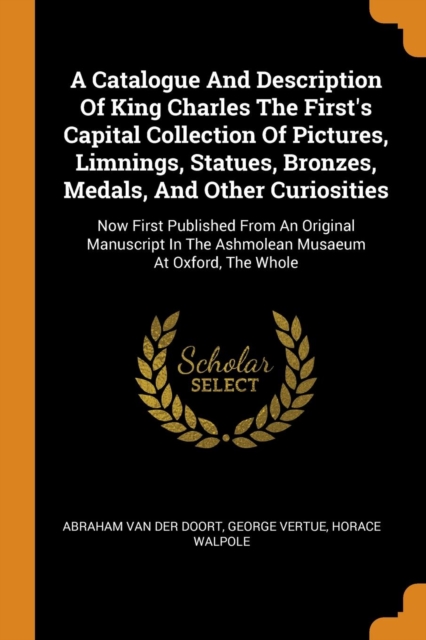 A Catalogue and Description of King Charles the First's Capital Collection of Pictures, Limnings, Statues, Bronzes, Medals, and Other Curiosities : Now First Published from an Original Manuscript in t, Paperback / softback Book