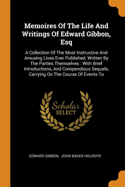 Memoires Of The Life And Writings Of Edward Gibbon, Esq : A Collection Of The Most Instructive And Amusing Lives Ever Published, Written By The Parties Themselves : With Brief Introductions, And Compe, Paperback Book