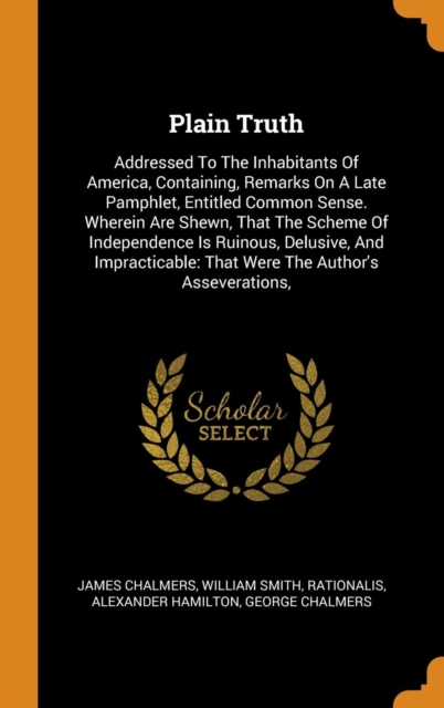 Plain Truth : Addressed To The Inhabitants Of America, Containing, Remarks On A Late Pamphlet, Entitled Common Sense. Wherein Are Shewn, That The Scheme Of Independence Is Ruinous, Delusive, And Impra, Hardback Book