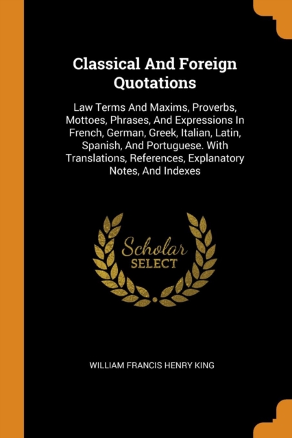 Classical and Foreign Quotations : Law Terms and Maxims, Proverbs, Mottoes, Phrases, and Expressions in French, German, Greek, Italian, Latin, Spanish, and Portuguese. with Translations, References, E, Paperback / softback Book