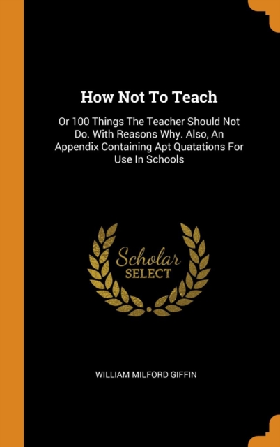 How Not To Teach : Or 100 Things The Teacher Should Not Do. With Reasons Why. Also, An Appendix Containing Apt Quatations For Use In Schools, Hardback Book