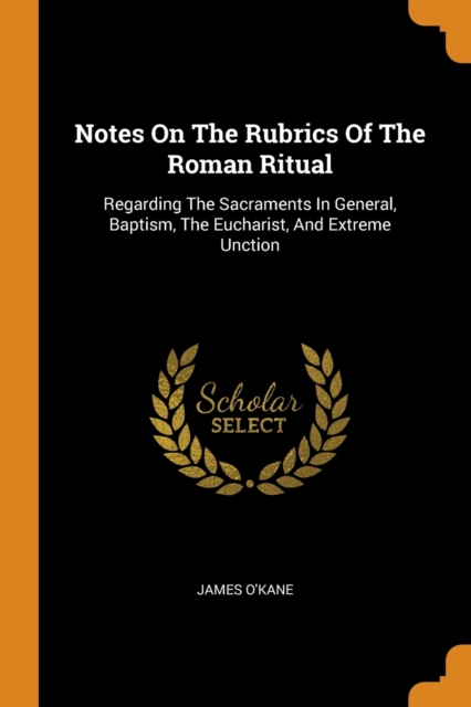 Notes on the Rubrics of the Roman Ritual : Regarding the Sacraments in General, Baptism, the Eucharist, and Extreme Unction, Paperback / softback Book