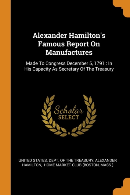 Alexander Hamilton's Famous Report on Manufactures : Made to Congress December 5, 1791: In His Capacity as Secretary of the Treasury, Paperback / softback Book