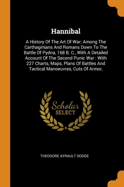 Hannibal : A History of the Art of War: Among the Carthaginians and Romans Down to the Battle of Pydna, 168 B. C., with a Detailed Account of the Second Punic War: With 227 Charts, Maps, Plans of Batt, Paperback / softback Book