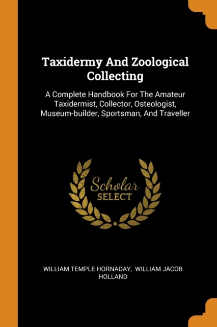 Taxidermy and Zoological Collecting : A Complete Handbook for the Amateur Taxidermist, Collector, Osteologist, Museum-Builder, Sportsman, and Traveller, Paperback / softback Book