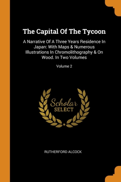 The Capital of the Tycoon : A Narrative of a Three Years Residence in Japan: With Maps & Numerous Illustrations in Chromolithography & on Wood. in Two Volumes; Volume 2, Paperback / softback Book