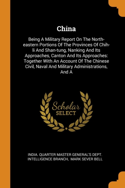 China : Being a Military Report on the North-Eastern Portions of the Provinces of Chih-Li and Shan-Tung, Nanking and Its Approaches, Canton and Its Approaches: Together with an Account of the Chinese, Paperback / softback Book