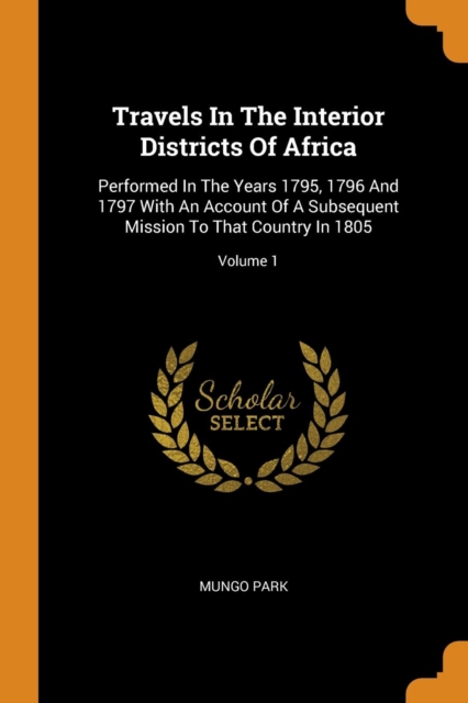 Travels in the Interior Districts of Africa : Performed in the Years 1795, 1796 and 1797 with an Account of a Subsequent Mission to That Country in 1805; Volume 1, Paperback / softback Book