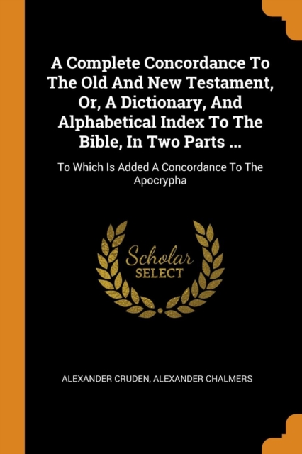 A Complete Concordance To The Old And New Testament, Or, A Dictionary, And Alphabetical Index To The Bible, In Two Parts ... : To Which Is Added A Concordance To The Apocrypha, Paperback Book