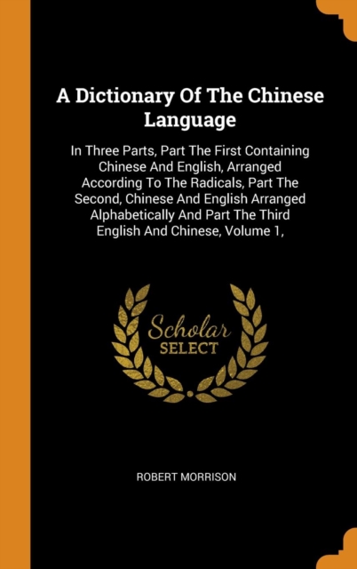A Dictionary Of The Chinese Language : In Three Parts, Part The First Containing Chinese And English, Arranged According To The Radicals, Part The Second, Chinese And English Arranged Alphabetically A, Hardback Book