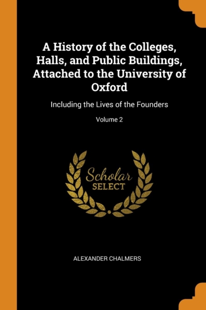 A History of the Colleges, Halls, and Public Buildings, Attached to the University of Oxford : Including the Lives of the Founders; Volume 2, Paperback / softback Book