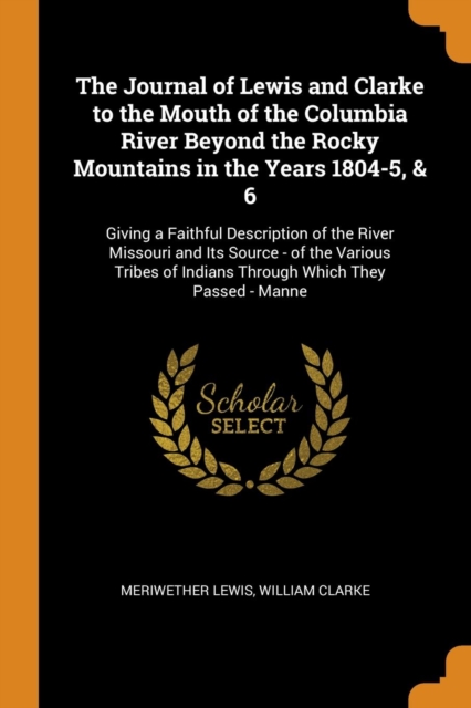 The Journal of Lewis and Clarke to the Mouth of the Columbia River Beyond the Rocky Mountains in the Years 1804-5, & 6 : Giving a Faithful Description of the River Missouri and Its Source - Of the Var, Paperback / softback Book