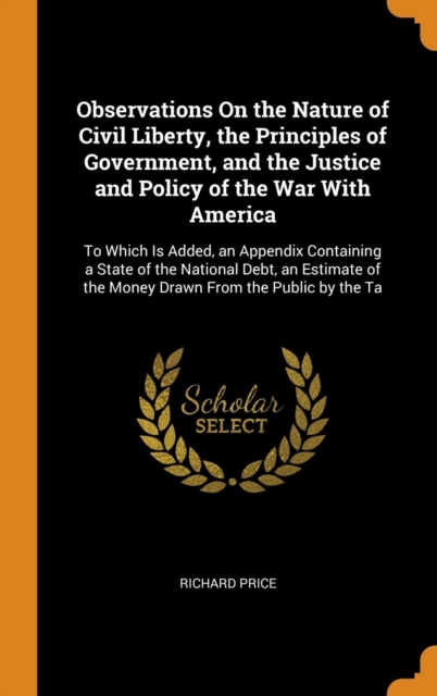 Observations On the Nature of Civil Liberty, the Principles of Government, and the Justice and Policy of the War With America : To Which Is Added, an Appendix Containing a State of the National Debt,, Hardback Book