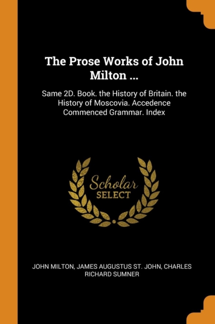 The Prose Works of John Milton ... : Same 2D. Book. the History of Britain. the History of Moscovia. Accedence Commenced Grammar. Index, Paperback Book