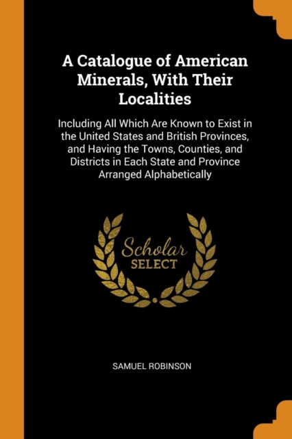 A Catalogue of American Minerals, with Their Localities : Including All Which Are Known to Exist in the United States and British Provinces, and Having the Towns, Counties, and Districts in Each State, Paperback / softback Book