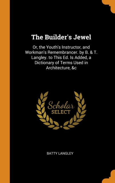 The Builder's Jewel : Or, the Youth's Instructor, and Workman's Remembrancer. by B. & T. Langley. to This Ed. Is Added, a Dictionary of Terms Used in Architecture, &c, Hardback Book