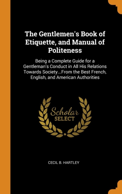 The Gentlemen's Book of Etiquette, and Manual of Politeness : Being a Complete Guide for a Gentleman's Conduct in All His Relations Towards Society...From the Best French, English, and American Author, Hardback Book