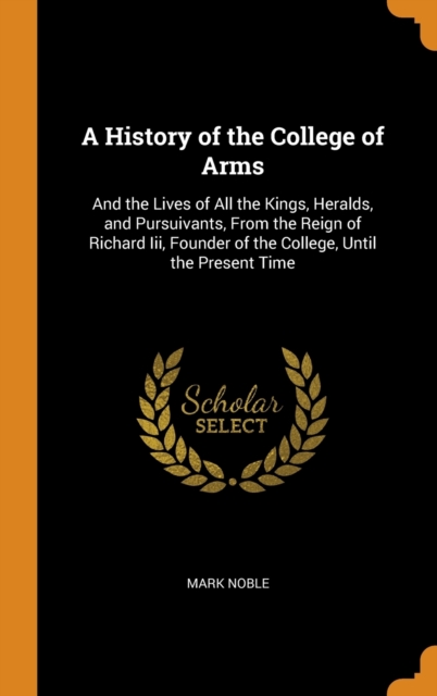 A History of the College of Arms : And the Lives of All the Kings, Heralds, and Pursuivants, from the Reign of Richard III, Founder of the College, Until the Present Time, Hardback Book