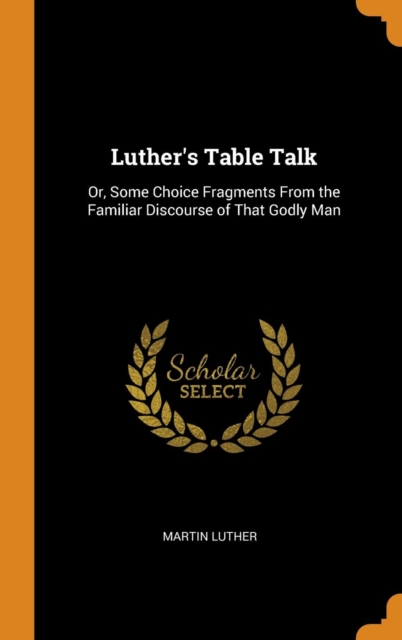 Luther's Table Talk : Or, Some Choice Fragments From the Familiar Discourse of That Godly Man, Hardback Book