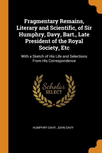 Fragmentary Remains, Literary and Scientific, of Sir Humphry, Davy, Bart., Late President of the Royal Society, Etc : With a Sketch of His Life and Selections from His Correspondence, Paperback / softback Book