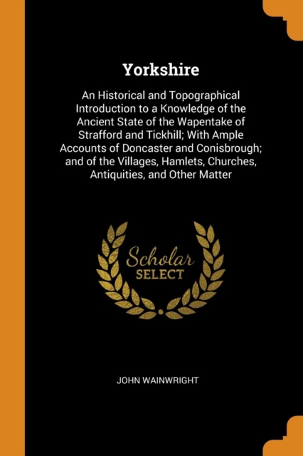 Yorkshire : An Historical and Topographical Introduction to a Knowledge of the Ancient State of the Wapentake of Strafford and Tickhill; With Ample Accounts of Doncaster and Conisbrough; And of the Vi, Paperback / softback Book