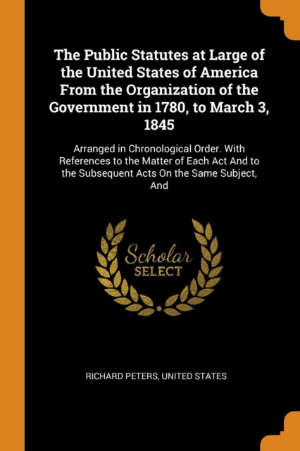 The Public Statutes at Large of the United States of America from the Organization of the Government in 1780, to March 3, 1845 : Arranged in Chronological Order. with References to the Matter of Each, Paperback / softback Book