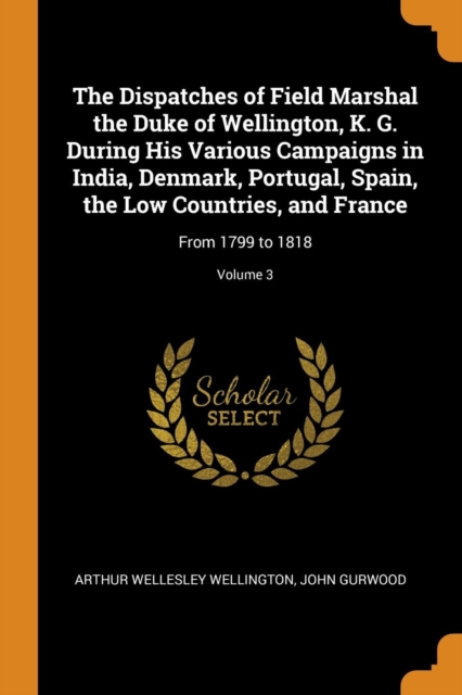 The Dispatches of Field Marshal the Duke of Wellington, K. G. During His Various Campaigns in India, Denmark, Portugal, Spain, the Low Countries, and France : From 1799 to 1818; Volume 3, Paperback / softback Book