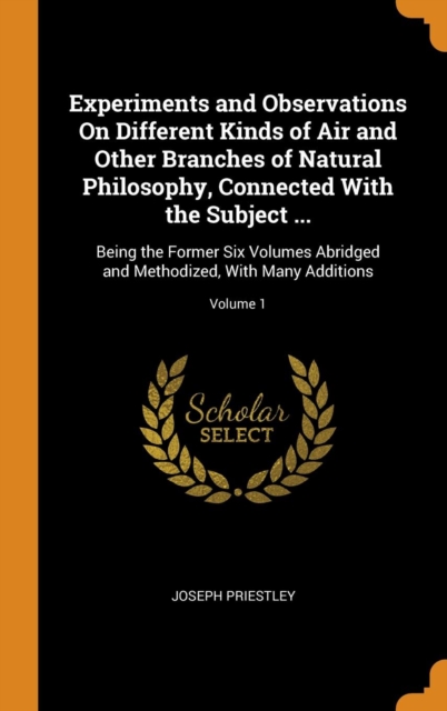 Experiments and Observations On Different Kinds of Air and Other Branches of Natural Philosophy, Connected With the Subject ... : Being the Former Six Volumes Abridged and Methodized, With Many Additi, Hardback Book