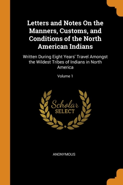 Letters and Notes on the Manners, Customs, and Conditions of the North American Indians : Written During Eight Years' Travel Amongst the Wildest Tribes of Indians in North America; Volume 1, Paperback / softback Book