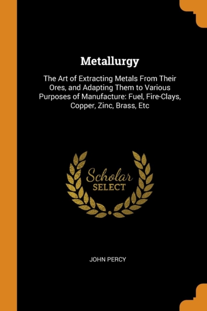 Metallurgy : The Art of Extracting Metals from Their Ores, and Adapting Them to Various Purposes of Manufacture: Fuel, Fire-Clays, Copper, Zinc, Brass, Etc, Paperback / softback Book