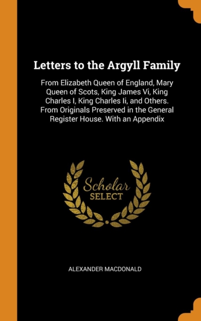 Letters to the Argyll Family : From Elizabeth Queen of England, Mary Queen of Scots, King James Vi, King Charles I, King Charles Ii, and Others. From Originals Preserved in the General Register House., Hardback Book