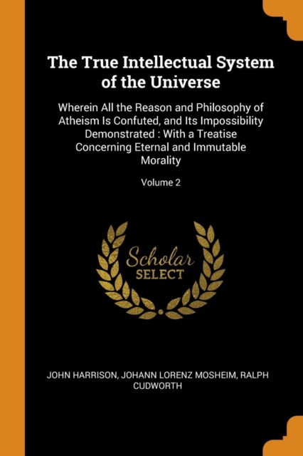 The True Intellectual System of the Universe : Wherein All the Reason and Philosophy of Atheism Is Confuted, and Its Impossibility Demonstrated: With a Treatise Concerning Eternal and Immutable Morali, Paperback / softback Book