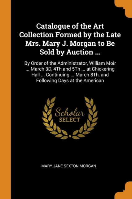 Catalogue of the Art Collection Formed by the Late Mrs. Mary J. Morgan to Be Sold by Auction ... : By Order of the Administrator, William Moir ... March 3d, 4th and 5th ... at Chickering Hall ... Cont, Paperback / softback Book