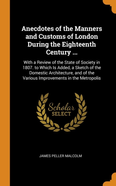 Anecdotes of the Manners and Customs of London During the Eighteenth Century ... : With a Review of the State of Society in 1807. to Which Is Added, a Sketch of the Domestic Architecture, and of the V, Hardback Book