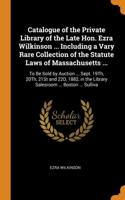Catalogue of the Private Library of the Late Hon. Ezra Wilkinson ... Including a Vary Rare Collection of the Statute Laws of Massachusetts ... : To Be Sold by Auction ... Sept. 19th, 20th, 21st and 22, Hardback Book