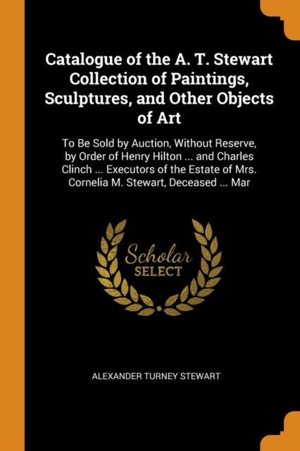 Catalogue of the A. T. Stewart Collection of Paintings, Sculptures, and Other Objects of Art : To Be Sold by Auction, Without Reserve, by Order of Henry Hilton ... and Charles Clinch ... Executors of, Paperback / softback Book