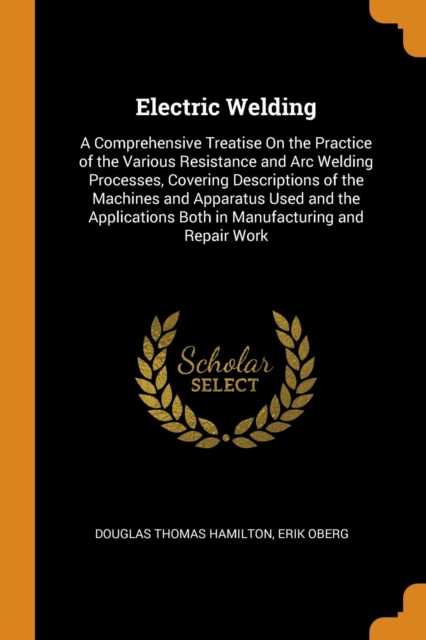 Electric Welding : A Comprehensive Treatise On the Practice of the Various Resistance and Arc Welding Processes, Covering Descriptions of the Machines and Apparatus Used and the Applications Both in M, Paperback Book