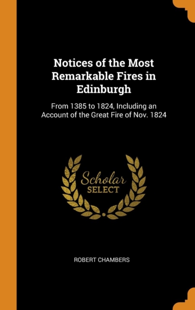 Notices of the Most Remarkable Fires in Edinburgh : From 1385 to 1824, Including an Account of the Great Fire of Nov. 1824, Hardback Book