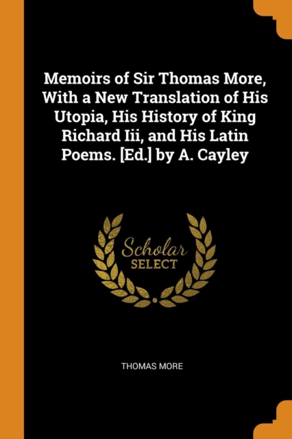 Memoirs of Sir Thomas More, With a New Translation of His Utopia, His History of King Richard Iii, and His Latin Poems. [Ed.] by A. Cayley, Paperback Book