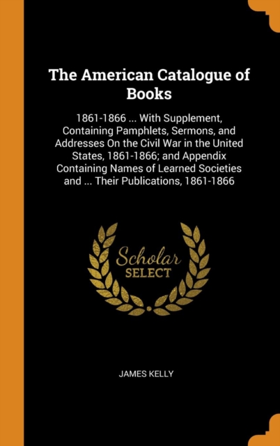 The American Catalogue of Books : 1861-1866 ... With Supplement, Containing Pamphlets, Sermons, and Addresses On the Civil War in the United States, 1861-1866; and Appendix Containing Names of Learned, Hardback Book