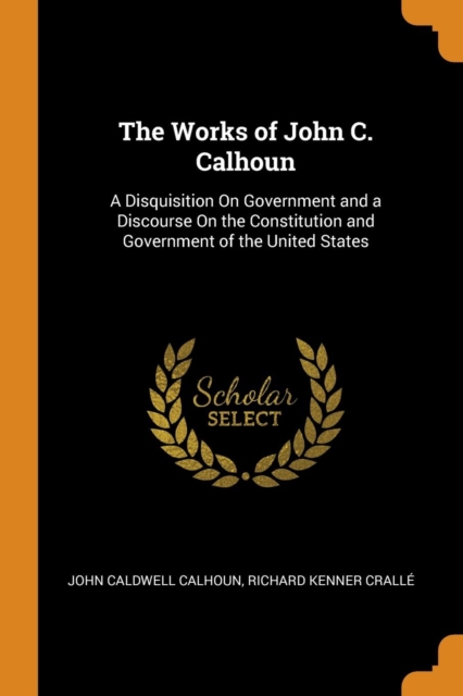 The Works of John C. Calhoun : A Disquisition On Government and a Discourse On the Constitution and Government of the United States, Paperback Book